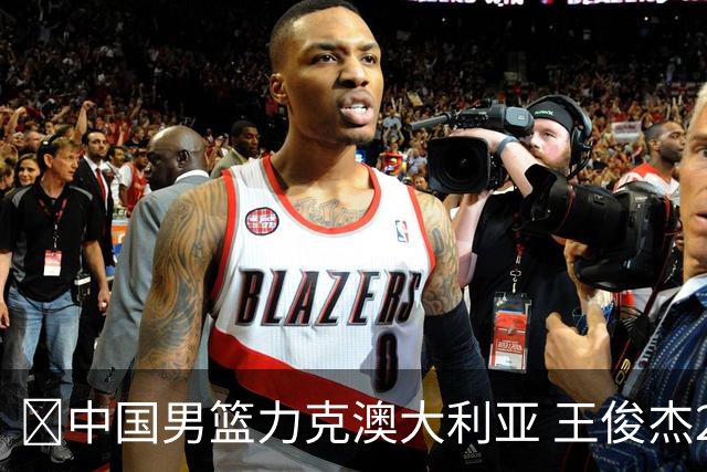 🏀中国男篮力克澳大利亚 王俊杰23+6&连拿关键5分 崔永熙12分